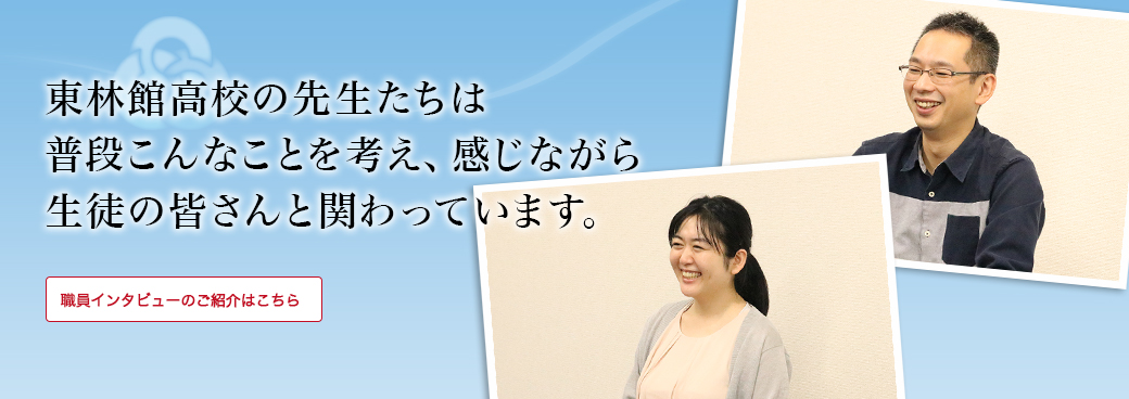 東林館高校の先生たちは普段こんなことを考え、感じながら生徒の皆さんと関わっています。「職員インタビュー」のご紹介はこちら